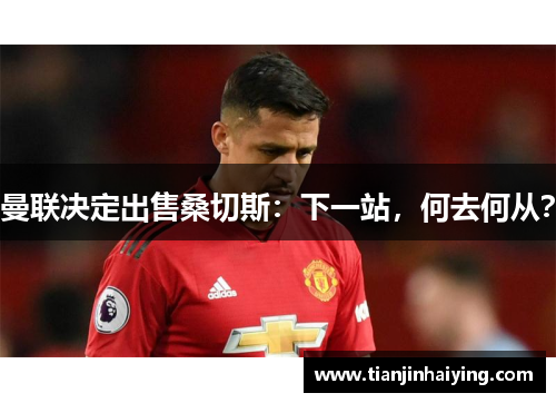 曼联决定出售桑切斯：下一站，何去何从？