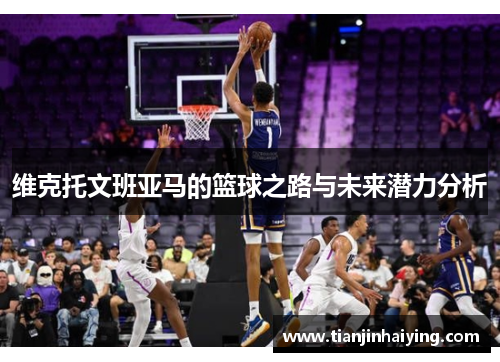 维克托文班亚马的篮球之路与未来潜力分析
