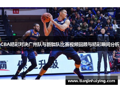 CBA精彩对决广州队与新疆队比赛视频回顾与精彩瞬间分析