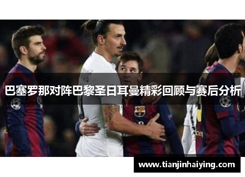 巴塞罗那对阵巴黎圣日耳曼精彩回顾与赛后分析